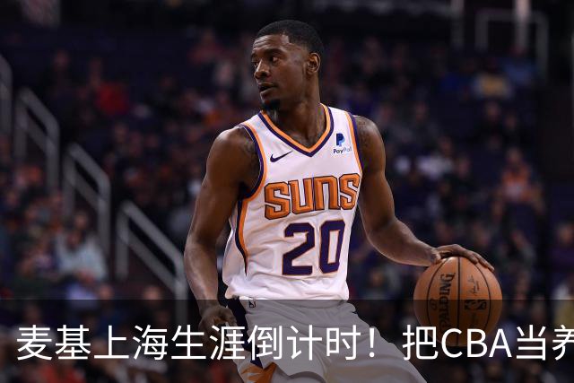 麦基上海生涯倒计时！把CBA当养老院态度成硬伤，合同4个月非保障